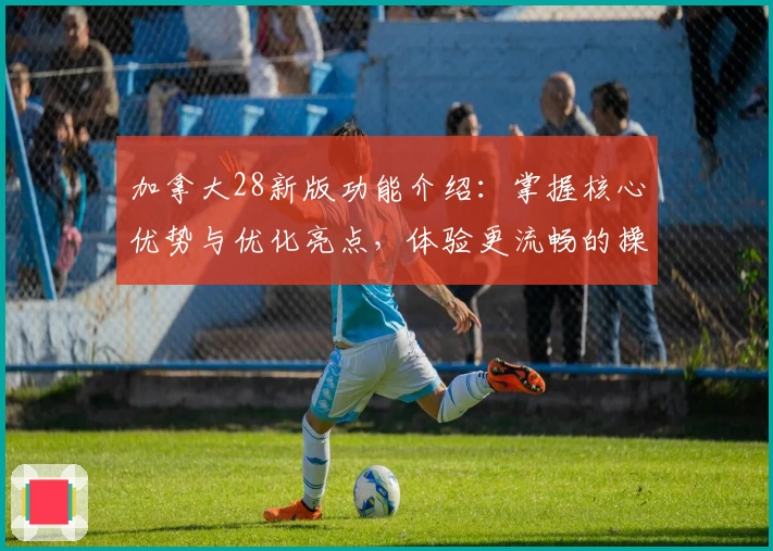 加拿大28新版功能介绍：掌握核心优势与优化亮点，体验更流畅的操作魅力